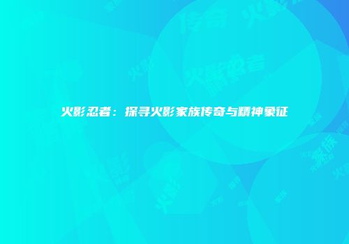 火影忍者：探寻火影家族传奇与精神象征
