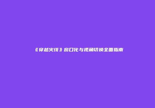 《穿越火线》窗口化与视角切换全面指南