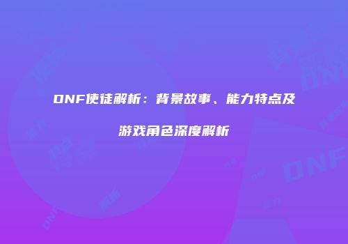 DNF使徒解析：背景故事、能力特点及游戏角色深度解析