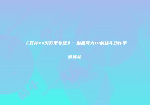 《死神vs火影雨兮版》：融合两大IP的格斗动作手游体验