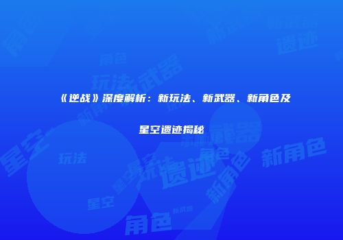 《逆战》深度解析：新玩法、新武器、新角色及星空遗迹揭秘