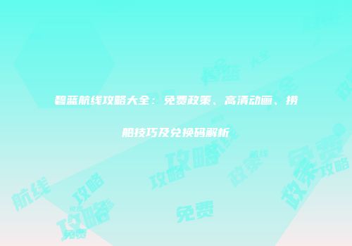 碧蓝航线攻略大全：免费政策、高清动画、捞船技巧及兑换码解析