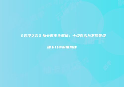 《云顶之弈》抽卡概率全解析：十级商店与不同等级抽卡几率深度揭秘