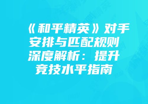 《和平精英》对手安排与匹配规则深度解析：提升竞技水平指南