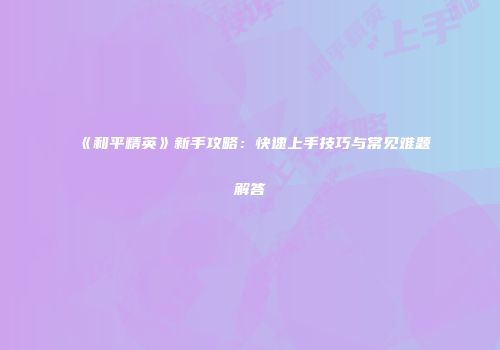 《和平精英》新手攻略：快速上手技巧与常见难题解答