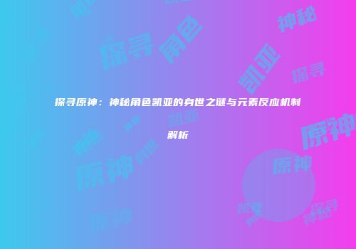 探寻原神：神秘角色凯亚的身世之谜与元素反应机制解析