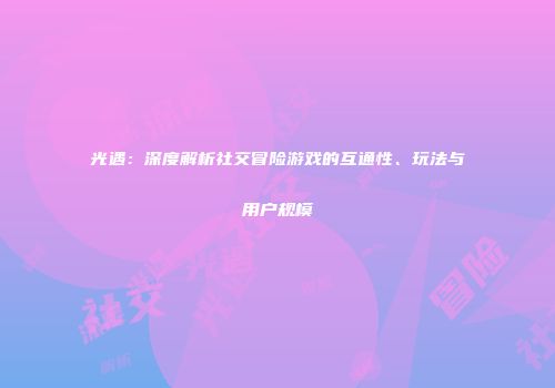 光遇：深度解析社交冒险游戏的互通性、玩法与用户规模