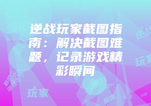 逆战玩家截图指南：解决截图难题，记录游戏精彩瞬间