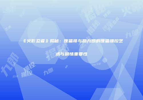 《火影忍者》揭秘：傀儡哥与勘九郎的傀儡操控艺术与剧情重要性