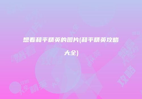 想看和平精英的图片(和平精英攻略大全)