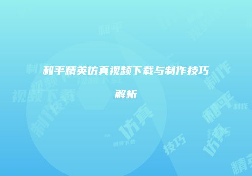 和平精英仿真视频下载与制作技巧解析