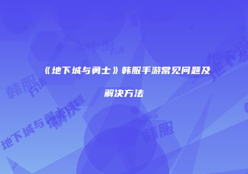 《地下城与勇士》韩服手游常见问题及解决方法
