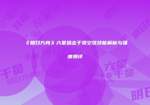 《明日方舟》六星狙击干员空弦技能解析与强度测评