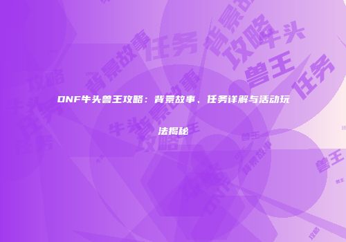DNF牛头兽王攻略：背景故事、任务详解与活动玩法揭秘