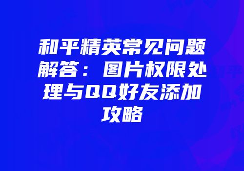和平精英常见问题解答：图片权限处理与QQ好友添加攻略