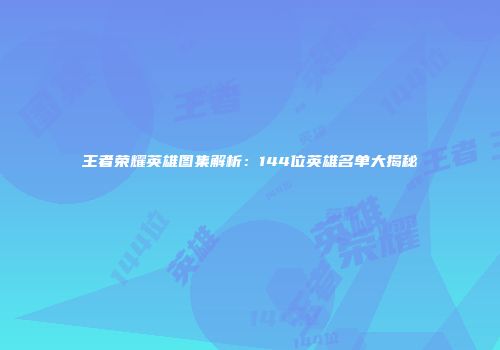 王者荣耀英雄图集解析：144位英雄名单大揭秘
