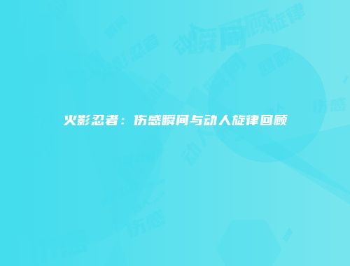 火影忍者：伤感瞬间与动人旋律回顾