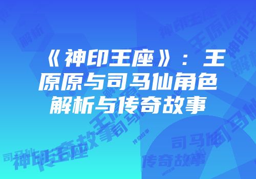 《神印王座》：王原原与司马仙角色解析与传奇故事