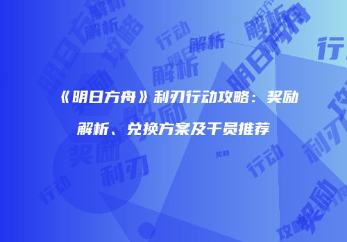 《明日方舟》利刃行动攻略：奖励解析、兑换方案及干员推荐