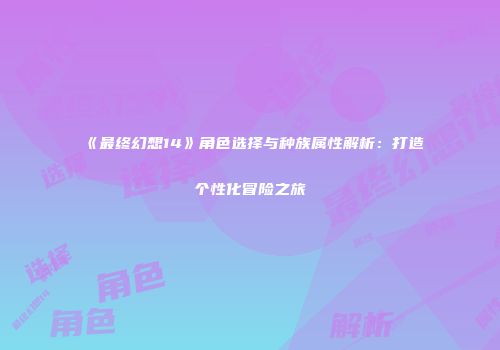 《最终幻想14》角色选择与种族属性解析：打造个性化冒险之旅