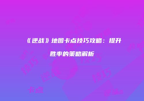 《逆战》地图卡点技巧攻略：提升胜率的策略解析