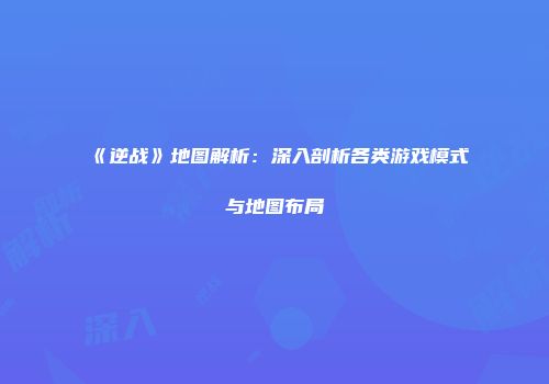 《逆战》地图解析：深入剖析各类游戏模式与地图布局