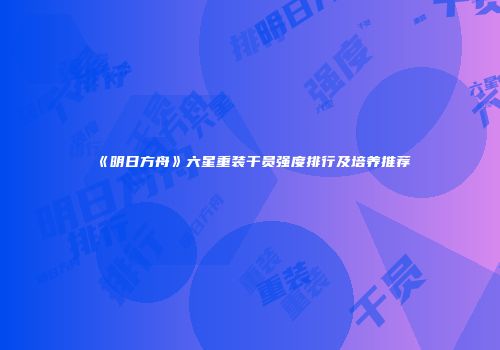 《明日方舟》六星重装干员强度排行及培养推荐