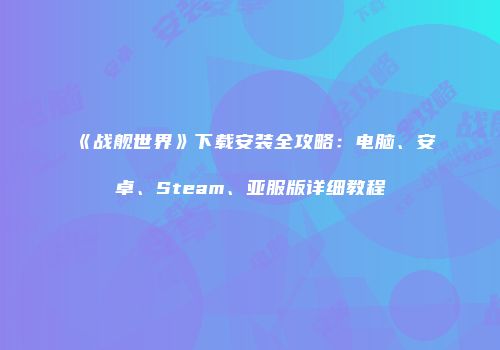 《战舰世界》下载安装全攻略：电脑、安卓、Steam、亚服版详细教程