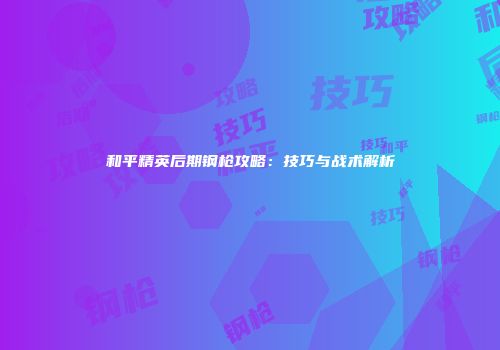 和平精英后期钢枪攻略：技巧与战术解析