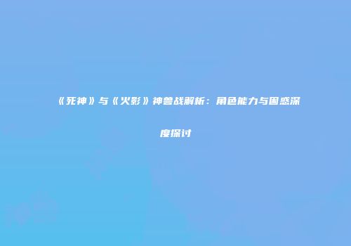 《死神》与《火影》神兽战解析：角色能力与困惑深度探讨