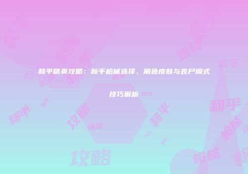 和平精英攻略：新手枪械选择、角色皮肤与丧尸模式技巧解析