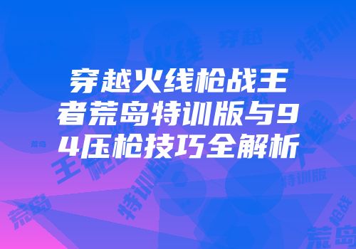 穿越火线枪战王者荒岛特训版与94压枪技巧全解析