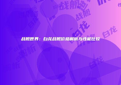战舰世界：白龙战舰价格解析与性能比较