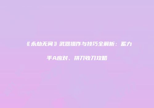 《永劫无间》武器操作与技巧全解析：蓄力平A应对、拼刀收刀攻略