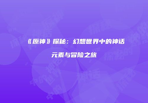 《原神》探秘：幻想世界中的神话元素与冒险之旅