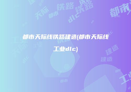 都市天际线铁路建造(都市天际线工业dlc)