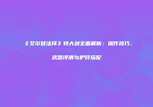 《艾尔登法环》特大剑全面解析：操作技巧、武器评测与护符搭配
