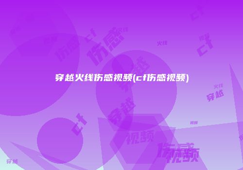穿越火线伤感视频(cf伤感视频)