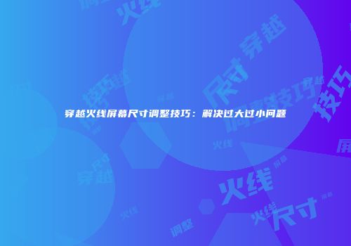 穿越火线屏幕尺寸调整技巧：解决过大过小问题