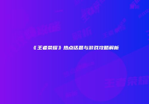 《王者荣耀》热点话题与游戏攻略解析