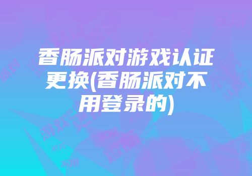 香肠派对游戏认证更换(香肠派对不用登录的)
