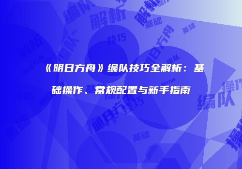 《明日方舟》编队技巧全解析：基础操作、常规配置与新手指南