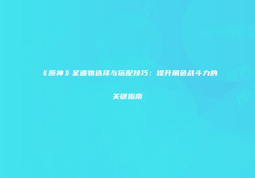 《原神》圣遗物选择与搭配技巧：提升角色战斗力的关键指南