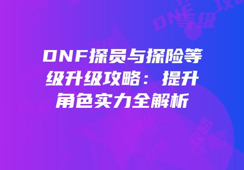 DNF探员与探险等级升级攻略：提升角色实力全解析