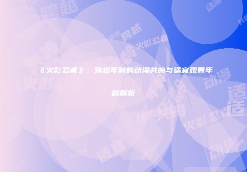 《火影忍者》：跨越年龄的动漫共鸣与适宜观看年龄解析