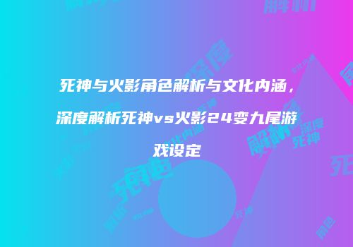 死神与火影角色解析与文化内涵，深度解析死神vs火影24变九尾游戏设定