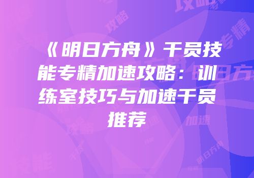 《明日方舟》干员技能专精加速攻略：训练室技巧与加速干员推荐