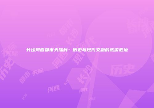 长沙河西都市天际线：历史与现代交融的旅游胜地