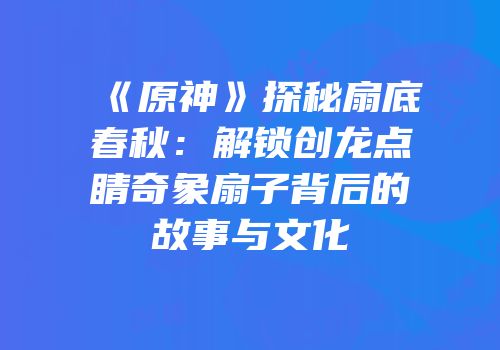 《原神》探秘扇底春秋：解锁创龙点睛奇象扇子背后的故事与文化