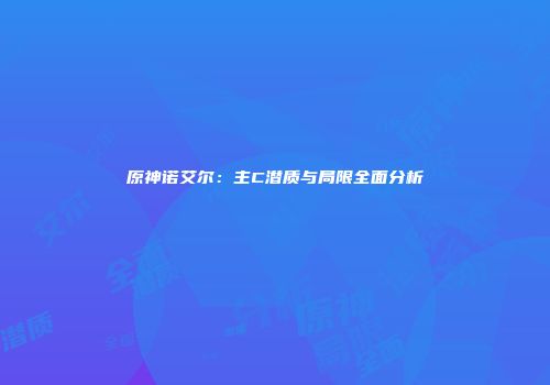 原神诺艾尔：主C潜质与局限全面分析